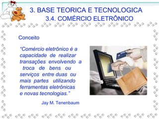 3. BASE TEORICA E TECNOLOGICA
3.4. COMÉRCIO ELETRÔNICO
Conceito
“Comércio eletrônico é a
capacidade de realizar
transações envolvendo a
troca de bens ou
serviços entre duas ou
mais partes utilizando
ferramentas eletrônicas
e novas tecnologias.”
Jay M. Tenenbaum
 