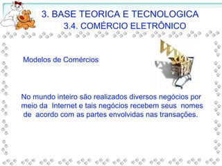 Modelos de Comércios
No mundo inteiro são realizados diversos negócios por
meio da Internet e tais negócios recebem seus nomes
de acordo com as partes envolvidas nas transações.
3. BASE TEORICA E TECNOLOGICA
3.4. COMÉRCIO ELETRÔNICO
 