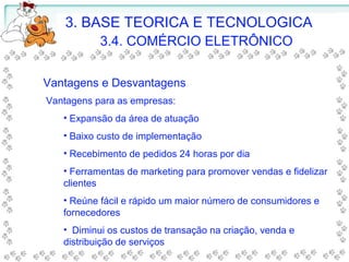3. BASE TEORICA E TECNOLOGICA
3.4. COMÉRCIO ELETRÔNICO
Vantagens e Desvantagens
Vantagens para as empresas:
• Expansão da área de atuação
• Baixo custo de implementação
• Recebimento de pedidos 24 horas por dia
• Ferramentas de marketing para promover vendas e fidelizar
clientes
• Reúne fácil e rápido um maior número de consumidores e
fornecedores
• Diminui os custos de transação na criação, venda e
distribuição de serviços
 