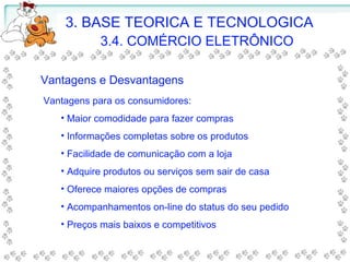 3. BASE TEORICA E TECNOLOGICA
3.4. COMÉRCIO ELETRÔNICO
Vantagens e Desvantagens
Vantagens para os consumidores:
• Maior comodidade para fazer compras
• Informações completas sobre os produtos
• Facilidade de comunicação com a loja
• Adquire produtos ou serviços sem sair de casa
• Oferece maiores opções de compras
• Acompanhamentos on-line do status do seu pedido
• Preços mais baixos e competitivos
 