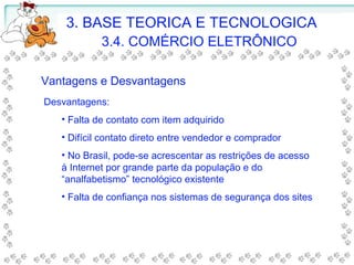 3. BASE TEORICA E TECNOLOGICA
3.4. COMÉRCIO ELETRÔNICO
Desvantagens:
• Falta de contato com item adquirido
• Difícil contato direto entre vendedor e comprador
• No Brasil, pode-se acrescentar as restrições de acesso
à Internet por grande parte da população e do
“analfabetismo” tecnológico existente
• Falta de confiança nos sistemas de segurança dos sites
Vantagens e Desvantagens
 
