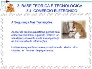 A Segurança Nas Transações
Apesar da grande expectativa gerada pelo
comércio eletrônico, o grande entrave ao
seu desenvolvimento ainda é a segurança
na transmissão de informações.
Há também questões como a privacidade de dados dos
clientes e formas de pagamentos.
3. BASE TEORICA E TECNOLOGICA
3.4. COMÉRCIO ELETRÔNICO
 