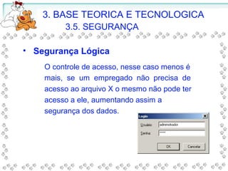 3. BASE TEORICA E TECNOLOGICA
3.5. SEGURANÇA
O controle de acesso, nesse caso menos é
mais, se um empregado não precisa de
acesso ao arquivo X o mesmo não pode ter
acesso a ele, aumentando assim a
segurança dos dados.
• Segurança Lógica
 