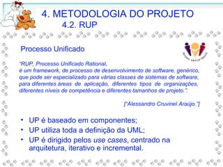 Processo Unificado
• UP é baseado em componentes;
• UP utiliza toda a definição da UML;
• UP é dirigido pelos use cases, centrado na
arquitetura, iterativo e incremental.
“RUP, Processo Unificado Rational,
é um framework, de processo de desenvolvimento de software, genérico,
que pode ser especializado para várias classes de sistemas de software,
para diferentes áreas de aplicação, diferentes tipos de organizações,
diferentes níveis de competência e diferentes tamanhos de projeto.”.
[“Alessandro Cruvinel Araújo.”]
4. METODOLOGIA DO PROJETO
4.2. RUP
 