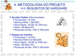  Servidor Padrão: (Recomendado)
 Processador: 1,6 GHz;
 Memória RAM: 1 GB DDR.;
 Disco Rígido: 80 GB de 7200 rpm;
 Rede: 100 Mbps PCI.
 Resolução de tela: 1024 X 768 pixels
 Estação de Trabalho:
 Processador: 1,6 GHz;
 Memória RAM: 512 MB DDR;
 Disco Rígido: 40 GB de 7200 rpm;
 Rede: 100 Mbps PCI.
 Resolução de tela: 1024 X 768 pixels
4. METODOLOGIA DO PROJETO
4.4. REQUISITOS DE HARDWARE
 