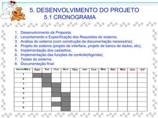 5. DESENVOLVIMENTO DO PROJETO
5.1 CRONOGRAMA
1. Desenvolvimento da Proposta;
2. Levantamento e Especificação dos Requisitos do sistema;
3. Análise do sistema (com construção da documentação necessária);
4. Projeto do sistema (projeto de interface, projeto de banco de dados, etc);
5. Implementação dos cadastros;
6. Implementação das funções de controle(Agenda);
7. Testes do sistema;
8. Documentação final.
 