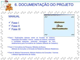 6. DOCUMENTAÇÃO DO PROJETO
MANUAL
 Fase I
 Fase II
 Fase III
 Fase I: Explicações básicas sobre as funções do sistema,
disposição dos botões / menus, acesso ao sistema, restrições
e condições especiais, possíveis mensagens de erro,
detalhamento para Formulários de Cadastro (Módulo de Cadastro).
 Fase II: Formulários de Pesquisa, Métodos de Busca
(Módulo de Consulta ) e Emissão de Relatórios (Módulo Relatórios).
 Fase III: Módulo Faturamento, Módulo Histórico de Consultas / Vacinas
e Módulo Agendamento de Visitas.
 