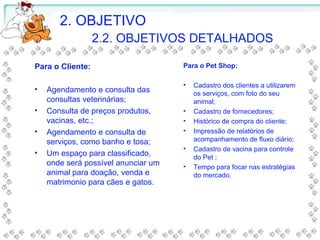 2. OBJETIVO
2.2. OBJETIVOS DETALHADOS
Para o Cliente:
• Agendamento e consulta das
consultas veterinárias;
• Consulta de preços produtos,
vacinas, etc.;
• Agendamento e consulta de
serviços, como banho e tosa;
• Um espaço para classificado,
onde será possível anunciar um
animal para doação, venda e
matrimonio para cães e gatos.
Para o Pet Shop:
• Cadastro dos clientes a utilizarem
os serviços, com foto do seu
animal;
• Cadastro de fornecedores;
• Histórico de compra do cliente;
• Impressão de relatórios de
acompanhamento de fluxo diário;
• Cadastro de vacina para controle
do Pet ;
• Tempo para focar nas estratégias
do mercado.
 