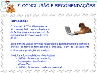 7. CONCLUSÃO E RECOMENDAÇÕES
O sistema PET – Cãoveniência
foi desenvolvido com a finalidade
de facilitar os processos de controle
e integração de comércios do ramo
de PET.
Essa primeira versão tem foco nas áreas de gerenciamento de clientes e
animais, cadastro de fornecedores e produtos, além do agendamento
on-line para prestação de serviços.
CONCLUSÕES
Módulos e funcionalidades não atingidas:
• Histórico de compra do cliente;
• Espaço para classificados;
• Módulo Web;
• Histórico de vacinas, Lembrete via e-mail;
 