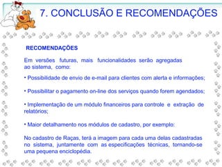 • Possibilidade de envio de e-mail para clientes com alerta e informações;
• Possibilitar o pagamento on-line dos serviços quando forem agendados;
• Implementação de um módulo financeiros para controle e extração de
relatórios;
• Maior detalhamento nos módulos de cadastro, por exemplo:
No cadastro de Raças, terá a imagem para cada uma delas cadastradas
no sistema, juntamente com as especificações técnicas, tornando-se
uma pequena enciclopédia.
7. CONCLUSÃO E RECOMENDAÇÕES
RECOMENDAÇÕES
Em versões futuras, mais funcionalidades serão agregadas
ao sistema, como:
 