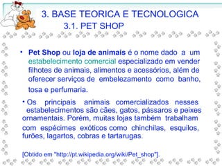 • Pet Shop ou loja de animais é o nome dado a um
estabelecimento comercial especializado em vender
filhotes de animais, alimentos e acessórios, além de
oferecer serviços de embelezamento como banho,
tosa e perfumaria.
• Os principais animais comercializados nesses
estabelecimentos são cães, gatos, pássaros e peixes
ornamentais. Porém, muitas lojas também trabalham
com espécimes exóticos como chinchilas, esquilos,
furões, lagartos, cobras e tartarugas.
[Obtido em "http://pt.wikipedia.org/wiki/Pet_shop"].
3. BASE TEORICA E TECNOLOGICA
3.1. PET SHOP
 