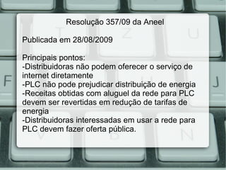 Resolução 357/09 da Aneel Publicada em 28/08/2009 Principais pontos: -Distribuidoras não podem oferecer o serviço de internet diretamente -PLC não pode prejudicar distribuição de energia -Receitas obtidas com aluguel da rede para PLC devem ser revertidas em redução de tarifas de energia -Distribuidoras interessadas em usar a rede para PLC devem fazer oferta pública. 