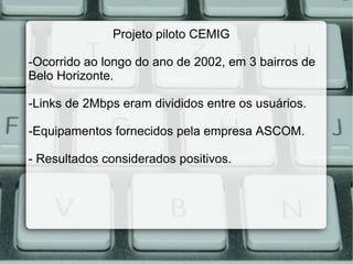 Projeto piloto CEMIG  -Ocorrido ao longo do ano de 2002, em 3 bairros de Belo Horizonte. -Links de 2Mbps eram divididos entre os usuários.  -Equipamentos fornecidos pela empresa ASCOM. - Resultados considerados positivos. 