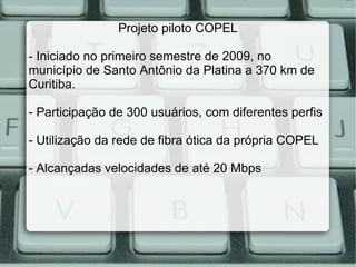 Projeto piloto COPEL - Iniciado no primeiro semestre de 2009, no município de Santo Antônio da Platina a 370 km de Curitiba. - Participação de 300 usuários, com diferentes perfis - Utilização da rede de fibra ótica da própria COPEL - Alcançadas velocidades de até 20 Mbps 