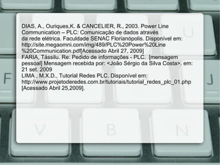 DIAS, A., Ouriques,K. & CANCELIER, R., 2003. Power Line Communication – PLC: Comunicação de dados através da rede elétrica. Faculdade SENAC Florianópolis. Disponível em: http://site.megaomni.com/img/489/PLC%20Power%20Line%20Communication.pdf[Acessado Abril 27, 2009] FARIA, Tássilu. Re: Pedido de informações - PLC.  [mensagem pessoal] Mensagem recebida por: <João Sérgio da Silva Costa>. em: 21 set. 2009 LIMA , M.X.D., Tutorial Redes PLC. Disponível em: http://www.projetoderedes.com.br/tutoriais/tutorial_redes_plc_01.php [Acessado Abril 25,2009]. 