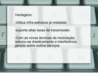 Vantagens: -Utiliza infra-estrutura já instalada -suporta altas taxas de transmissão -Com as novas técnicas de modulação,  reduziu-se drasticamente a interferência gerada sobre outros serviços 