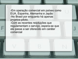 -Em operação comercial em países como EUA, Espanha, Alemanha e Japão -No Brasil por enquanto há apenas projetos-piloto. -Com as recentes resoluções que regulamentam o serviço, espera-se que ele passe a ser oferecido em caráter comercial  