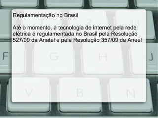 Regulamentação no Brasil Até o momento, a tecnologia de internet pela rede elétrica é regulamentada no Brasil pela Resolução 527/09 da Anatel e pela Resolução 357/09 da Aneel 