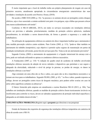 É muito importante que o local de trabalho tenha seu próprio planejamento de resgate em caso de
primeiros socorros, atendimento apropriada às circunstâncias emergenciais características das suas
atividades e instalações de acordo com Pereira e Sousa, (2010).
De acordo a NBR 5410 (2004, p. 18), “as pessoas e os animais devem ser protegidos contra choques
elétricos, seja o risco associado a contato acidental com parte viva perigosa, seja a falhas que possam colocar
uma massa acidentalmente sob tensão”.
Conforme A NR-10 (BRASIL, 2013), em todos os serviços executados em instalações elétricas
devem ser previstas e adotadas, prioritariamente, medidas de proteção coletiva aplicáveis, mediante
procedimentos, às atividades a serem desenvolvidas, de forma a garantir a segurança e a saúde dos
trabalhadores.
Na utilização de equipamentos elétricos no canteiro de obra é importante lembrar que o aterramento é
uma medida prevenção coletiva contra acidente. Para Cotrim (2003, p. 113), “pode-se falar também no
aterramento de trabalho (temporário), cujo objetivo é permitir ações seguras de manutenção em partes da
instalação normalmente sob tensão, posta fora de serviços para fim. Trata-se de um aterramento provisório”
Segundo Cotrim, (2003) o aterramento do equipamento é a ligação intencional da carcaça com a
terra, pode ser realizada utilizando-se apenas os condutores elétricos necessários.
A Fundacentro (2007, p. 110) “A redução do quadro atual de acidentes de trabalho envolvendo
instalações elétricas necessita da adoção de novos métodos e dispositivos que permitam o uso seguro e
adequado da eletricidade, reduzindo o nível de perigo às pessoas, as perdas de energia, os danos às
instalações elétricas e aos bens”
Algo constante em uma obra são os fios e cabos, aos quais não se dá a importância necessária e se
tornam um risco para os trabalhadores. Segundo FILHO, (2001, p. 63). ” os fios e cabos, quando expostos ao
tráfego, devem ser protegidos contra riscos de desgaste mecânico, pois podem sofrer avarias em caso de
atrito sobre superfícies cortantes ou abrasivas”.
O básico fornecido pela empresa em atendimento a norma Brasileira NR-10 (2013, p. 106), "nos
trabalhos em instalações elétricas, quando as medidas de proteção coletiva forem tecnicamente inviáveis ou
insuficientes para controlar os riscos, devem ser adotados equipamentos de proteção individual específicos e
adequados as atividades desenvolvidas ”.
2 DELIMITAÇÕES/ PROBLEMA (Registre aqui a pergunta que direciona a sua pesquisa)
Estudo da literatura dos requisitos de segurança das instalações elétricas temporárias em canteiros de
obras de acordo com a NR-10.
 