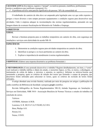 3 JUSTIFICATIVA (Em tópicos, registre o “porquê”, os motivos pessoais, científicos, profissionais,
sociais e acadêmicos que justificam a pesquisa). Ex.:
 O problema envolve uma parcela significativa de pessoas: 30% da comunidade tal.
O trabalhador do canteiro de obra deve ser amparado pela legislação uma vez que estão expostos a
perigos e riscos diversos e nem sempre possuem equipamentos e condições seguras para desenvolver suas
atividades. Cabe à empresa adequar às recomendações das normas regulamentadoras, pensando em sua
imagem diante de eventuais fiscalizações do Ministério do Trabalho e Emprego.
4 OBJETIVOS
GERAL
Revisar a literatura proposta para os trabalhos temporários em canteiro de obra, com segurança em
instalações e serviços com eletricidade de acordo NR-10.
ESPECÍFICOS
1. Demonstrar as condições seguras para atividades temporárias no canteiro de obra;
2. Identificar os perigos e os riscos pertinentes ao canteiro de obra;
3. Explicar a importância do atendimento à norma regulamentadora.
5 HIPÓTESE (Elabore uma resposta dissertativa ao problema formulado.)
6 METODOLOGIA (Como pretende desenvolver o trabalho? Registre detalhadamente, em itens, o “como”
você realizará o trabalho (defina o objeto de estudo, o raciocínio lógico, os fins, os meios, a abordagem, o
instrumento de coleta de dados, o universo, a amostra, os sujeitos.). Informar os teóricos//teorias que
sustentarão a pesquisa, quais os critérios de seleção dos textos que formarão o corpus de pesquisa, que
descritores foram utilizados para selecionar os textos, quais os critérios de exclusão de textos foram
utilizados.
O artigo abordará uma revisão literária, realizada por meio de pesquisa em artigos e publicações de
cunho científico da Biblioteca da faculdade e pesquisa google cientifico.
Revisão bibliográfica da Norma Regulamentadora NR-10, titulada Segurança em Instalações e
Serviços em Eletricidade, NBR 5410 - Associação Brasileira de Normas Técnicas e estudos de trabalhos de
conclusão de cursos.
Teóricos:
COTRIM, Ademaro A.M.B;
Lourenco, S. R. SILVA T.A.F FILHO, S.C.D.S.
Bom, Phelipe A.O.
Pereira J.G.
Sousa, J.J.B.D.
 