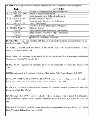 7 CRONOGRAMA (Baseando-se no quadro apresentado na Aula 1, desenvolva o seu cronograma.)
DATA ATIVIDADE
02/12/2016 Definição de tema, delimitação do tema (problema)
03/12/2016 a 16/12/2016 Elaboração do Projeto de Pesquisa
16/12/2016 Entrega da versão inicial do Projeto de Pesquisa
01/01/2017 a 31/01/2017 Revisão de Projeto de Pesquisa
01/02/2017 Entrega da versão final do projeto de Pesquisa
02/12/2016 a 01/02/2017 Leitura e fechamentos.
01/02/2017 Estruturação do artigo. Definições metodológicas.
01/02/2017 a 28/02/2017 Elaboração do artigo
01/03/2017 Entrega da primeira versão do artigo para avaliação
08/03/2017 Entrega da versão definitiva do artigo para avaliação
25/03/2017 Entrega dos slides para avaliação
08/04/2017 Apresentação e defesa para avaliadora
REFERÊNCIAS (Faça a lista em ordem alfabética das referências bibliográficas que você utilizará em seu
trabalho. Usar padrão ABNT)
ASSOCIAÇÃO BRASILEIRA DE NORMAS TÉCNICAS. NBR 5410: Instalações elétricas de baixa
tensão. 2ª. ed. Rio de Janeiro, 2004.
BOM, Phelipe A.O. Análise do Atendimento à NR-10 em Canteiros de Obras de Construções Verticais no
Município de Curitiba (PR). Curitiba, 2014.
BRASIL. NR 10 – Segurança em Instalações e Serviços em Eletricidade. 71ª Edição. São Paulo: ATLAS
2013.
COTRIM, Ademaro A.M.B. Instalações Elétricas. 4ª Edição. São Paulo: Pearson Prentice Hall, 2003.
FUNDAÇÃO COMITÊ DE GESTÃO EMPRESARIAL. Curso Básico de Segurança em Instalações e
Serviços em Eletricidade. 1ª. ed. Rio de Janeiro: Editora Fundação COGE, 2005.
FILHO, A. R. (coord.) et al. Engenharia de segurança do trabalho na indústria da construção. São Paulo:
Fundacentro, 2001. Pág. 57 a 86.
LOURENÇO, S. R.; SILVA, T. A. F.; FILHO, S. C. D. S. Um estudo sobre os efeitos da eletricidade no
corpo humano sob a égide da saúde e segurança do trabalho. Exacta, São Paulo, V, n. 1, Jan./Jun. 2007. 135-
143.
PEREIRA, J. G.; SOUSA, J. J. B. D. Manual de Auxílio na Interpretação e Aplicação da NR-10. 1ª. ed. São
Paulo: Ministério do Trabalho e Emprego, 2010.
.
 