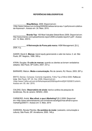 99



                       REFERÊNCIAS BIBLIOGRÁFICAS




____________. Blog Melissa. 2009. Disponível em:
<http://www.melissa.com.br/blog/2009/06/melissa-lanca-seu-1-perfume-em-coletiva-
de-imprensa/>. Acesso em: 24. Maio. 2010.


____________. Brandz Top: 100 Most Valuable Global Brans 2009. Disponível em:
http://www.brandz.com/upload/brandz-report-2009-complete-report(1).pdf> .Acesso
em: 14. Maio. 20010.


____________. A Reinvenção da Puma pela marca. HSM Management. [S.l.].
2004. 4 p.


AAKER, David A. Marcas: brand equity gerenciando o valor da marca. 2. ed. São
Paulo, SP: Negócio, 1998. 309 p.


ATKIN, Douglas. O culto às marcas: quando os clientes se tornam verdadeiros
adeptos. São Paulo, SP Cultrix, 2007. 231 p.


BARNARD, Malcon. Moda e comunicação. Rio de Janeiro, RJ: Rocco, 2003. 267 p.


BRITO, Denise. Compras: Corrente migratória. Folha Top of Mind 2006. Folha on
Line. São Paulo, SP. 24. Out. 2006. Disponível em:
<http://www1.folha.uol.com.br/folha/especial/2006/topofmind/fj2410200615.shtml>.
Acesso em: 05. Abr. 2010.


CALDAS, Dario. Observatório de sinais: teoria e prática da pesquisa de
tendências. Rio de Janeiro: SENAC, 2004.


CARNEIRO, André. Mas afinal, o que é Marketing? [S.l.] 2008. Disponível
em:<http://www.administradores.com.br/informe-se/artigos/mas-afinal-o-que-e-
marketing/25831/>. Acesso em: 5. Maio. 2010


CIDREIRA, Renata Pitombo. Os sentidos da moda: (vestuário, comunicação e
cultura). São Paulo, SP: Annablume, 2005. 146 p.
 