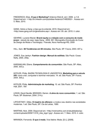 101




FREDERICO, Elias. O que é Marketing? Antenna Web [4. ed.] 2008, p.1-8.
Disponível em: < http://br.linkedin.com/pub/elias-frederico/7/480/802> . Acesso em:
5. Maio. 2010.


GANG. Sobre a Gang: a loja que te entende. 2010. Disponível em:
<http://www.gang.com.br/geral/sobre.asp>. Acesso em: 09. abr. 2010. il. color.


GEHRKE, Luciane Maciel. Brand equity e a relação com o consumo de moda
jovem : estudo de caso: lojas Gang . 2009. 99 f. Monografia (Conclusão do Curso
de Design de Moda e Tecnologia) - Feevale, Novo Hamburgo-RS, 2009


HILL, Sam. 60 Tendências em 60 minutos. São Paulo, SP: Futura, 2003. 407 p.


JONES, Sue Jenkyn. Fashion design: Manual do estilista. São Paulo: Cosac
Naify, 2005. 250p.


KARSAKLIAN, Eliane. Comportamento do consumidor. São Paulo, SP: Atlas,
2000. 303 p.


KOTLER, Philip. BAZÁN TECNOLOGIA E LINGÜÍSTICA. Marketing para o século
XXI: como criar, conquistar e dominar mercados. 14. ed. São Paulo, SP: Futura,
2004. 305 p.


KOTLER, Philip. Administração de marketing. 10. ed. São Paulo, SP: Prentice
Hall, 2001. 764


LEWIS, David Neville; BRIDGES, Darren. A alma do novo consumidor. 1. ed. São
Paulo, SP: Bookman, 2004. 214 p.


LIPOVETSKY, Gilles. O império do efêmero: a moda e seu destino nas sociedades
modernas. 1.ed. São Paulo, SP: Cia de Letras, 1989.


MARTINS, Nick. 2009. Disponível em: <http://nickmartins.com.br/atualidades/wp-
content/uploads/2009/11/318_nike_logo1.jpg> .Acesso em: 7. Maio. 2010. il. color.


MIRANDA, Fernanda. O que é moda. Viva Itabira: Moda. [S.l.]. [2008].
 