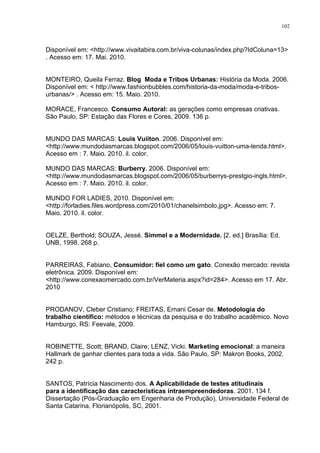 102



Disponível em: <http://www.vivaitabira.com.br/viva-colunas/index.php?IdColuna=13>
. Acesso em: 17. Mai. 2010.


MONTEIRO, Queila Ferraz. Blog Moda e Tribos Urbanas: História da Moda. 2006.
Disponível em: < http://www.fashionbubbles.com/historia-da-moda/moda-e-tribos-
urbanas/> . Acesso em: 15. Maio. 2010.

MORACE, Francesco. Consumo Autoral: as gerações como empresas criativas.
São Paulo, SP: Estação das Flores e Cores, 2009. 136 p.


MUNDO DAS MARCAS: Louis Vuiiton. 2006. Disponível em:
<http://www.mundodasmarcas.blogspot.com/2006/05/louis-vuitton-uma-lenda.html>.
Acesso em : 7. Maio. 2010. il. color.

MUNDO DAS MARCAS: Burberry. 2006. Disponível em:
<http://www.mundodasmarcas.blogspot.com/2006/05/burberrys-prestgio-ingls.html>.
Acesso em : 7. Maio. 2010. il. color.

MUNDO FOR LADIES, 2010. Disponível em:
<http://forladies.files.wordpress.com/2010/01/chanelsimbolo.jpg>. Acesso em: 7.
Maio. 2010. il. color.


OELZE, Berthold; SOUZA, Jessé. Simmel e a Modernidade. [2. ed.] Brasília: Ed.
UNB, 1998. 268 p.


PARREIRAS, Fabiano, Consumidor: fiel como um gato. Conexão mercado: revista
eletrônica. 2009. Disponível em:
<http://www.conexaomercado.com.br/VerMateria.aspx?id=284>. Acesso em 17. Abr.
2010


PRODANOV, Cleber Cristiano; FREITAS, Ernani Cesar de. Metodologia do
trabalho científico: métodos e técnicas da pesquisa e do trabalho acadêmico. Novo
Hamburgo, RS: Feevale, 2009.


ROBINETTE, Scott; BRAND, Claire; LENZ, Vicki. Marketing emocional: a maneira
Hallmark de ganhar clientes para toda a vida. São Paulo, SP: Makron Books, 2002.
242 p.


SANTOS, Patrícia Nascimento dos. A Aplicabilidade de testes atitudinais
para a identificação das características intraempreendedoras. 2001. 134 f.
Dissertação (Pós-Graduação em Engenharia de Produção), Universidade Federal de
Santa Catarina, Florianópolis, SC, 2001.
 