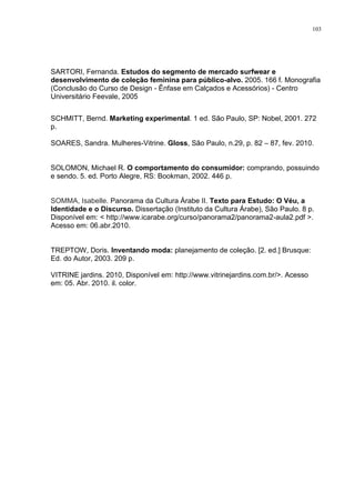 103




SARTORI, Fernanda. Estudos do segmento de mercado surfwear e
desenvolvimento de coleção feminina para público-alvo. 2005. 166 f. Monografia
(Conclusão do Curso de Design - Ênfase em Calçados e Acessórios) - Centro
Universitário Feevale, 2005


SCHMITT, Bernd. Marketing experimental. 1 ed. São Paulo, SP: Nobel, 2001. 272
p.

SOARES, Sandra. Mulheres-Vitrine. Gloss, São Paulo, n.29, p. 82 – 87, fev. 2010.


SOLOMON, Michael R. O comportamento do consumidor: comprando, possuindo
e sendo. 5. ed. Porto Alegre, RS: Bookman, 2002. 446 p.


SOMMA, Isabelle. Panorama da Cultura Árabe II. Texto para Estudo: O Véu, a
Identidade e o Discurso. Dissertação (Instituto da Cultura Árabe), São Paulo. 8 p.
Disponível em: < http://www.icarabe.org/curso/panorama2/panorama2-aula2.pdf >.
Acesso em: 06.abr.2010.


TREPTOW, Doris. Inventando moda: planejamento de coleção. [2. ed.] Brusque:
Ed. do Autor, 2003. 209 p.

VITRINE jardins. 2010, Disponível em: http://www.vitrinejardins.com.br/>. Acesso
em: 05. Abr. 2010. il. color.
 