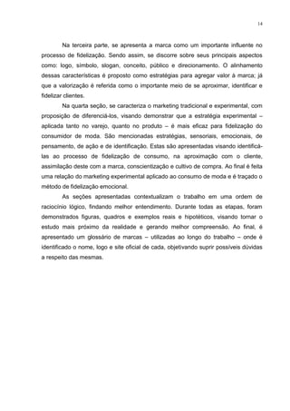 14



         Na terceira parte, se apresenta a marca como um importante influente no
processo de fidelização. Sendo assim, se discorre sobre seus principais aspectos
como: logo, símbolo, slogan, conceito, público e direcionamento. O alinhamento
dessas características é proposto como estratégias para agregar valor à marca; já
que a valorização é referida como o importante meio de se aproximar, identificar e
fidelizar clientes.
         Na quarta seção, se caracteriza o marketing tradicional e experimental, com
proposição de diferenciá-los, visando demonstrar que a estratégia experimental –
aplicada tanto no varejo, quanto no produto – é mais eficaz para fidelização do
consumidor de moda. São mencionadas estratégias, sensoriais, emocionais, de
pensamento, de ação e de identificação. Estas são apresentadas visando identificá-
las ao processo de fidelização de consumo, na aproximação com o cliente,
assimilação deste com a marca, conscientização e cultivo de compra. Ao final é feita
uma relação do marketing experimental aplicado ao consumo de moda e é traçado o
método de fidelização emocional.
         As seções apresentadas contextualizam o trabalho em uma ordem de
raciocínio lógico, findando melhor entendimento. Durante todas as etapas, foram
demonstrados figuras, quadros e exemplos reais e hipotéticos, visando tornar o
estudo mais próximo da realidade e gerando melhor compreensão. Ao final, é
apresentado um glossário de marcas – utilizadas ao longo do trabalho – onde é
identificado o nome, logo e site oficial de cada, objetivando suprir possíveis dúvidas
a respeito das mesmas.
 