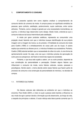 15



1.     COMPORTAMENTO E CONSUMO




        O presente capítulo tem como objetivo analisar o comportamento de
consumo dentro do universo da moda. A compra possui um significado simbólico às
pessoas; gera conforto, satisfação, pertencimento, supre carências, entre outros
atributos. Portanto, como o desejo é gerado por uma necessidade momentânea, ao
supri-la, o indivíduo logo desenvolve outro desejo. Deste modo, entende-se que o
consumo trata-se da busca interminável pela satisfação.
        A moda por gerar produtos estéticos, representa ao consumidor uma
projeção visual; fazendo com que o indivíduo busque identificação de sua própria
imagem com a imagem da marca, ou do produto. A finalidade do consumo de moda
para Coelho (1995) é o embelezamento do corpo pelo uso da roupa. A autora
explica que atraindo os olhares pra si, o indivíduo fortalece sua autoestima. Portanto,
Coelho (1995) aborda também que a necessidade do olhar do outro, é uma forma de
aprisionamento social. Ou seja, uma vez que o indivíduo precisa da aprovação do
outro para se autoaprovar, ele ficará à mercê das regras da sociedade.
        Portanto, o que leva este sujeito a aderir, um ou outro produto, depende da
sua constituição de personalidade e percepção. Existem alguns fatores que
influenciam o consumo de moda, como fatores culturais, sociais, pessoais e
psicológicos. Sendo assim, o tema aborda sobre esses fatores que fazem parte do
processo de consumo e da construção da personalidade do indivíduo, na decisão de
compra.




1.1.   FATORES CULTURAIS




        Os fatores culturais são referentes ao ambiente em que o indivíduo se
encontra. Para Kotler (2001), o meio no qual a pessoa está inserida a influencia no
seu modo de agir e pensar devido a formação que ela desenvolve, ao longo da vida,
a respeito de princípios e valores. O autor reforça esta ideia quando comenta que “à
 