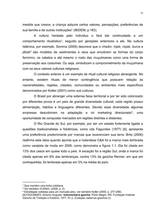 16



medida que cresce, a criança adquire certos valores, percepções, preferências de
sua família e de outras instituições” (IBIDEM, p.183).
        A cultura herdada pelo indivíduo o fará dar continuidade a um
comportamento ritualístico¹, seguido por gerações anteriores a ele. Na cultura
Islâmica, por exemplo, Somma (2009) descreve que o chador, hijab, niqab, burca e
jilbab² são modelos de vestimentas e véus que encobrem as formas do corpo
feminino, os cabelos e até mesmo o rosto das muçulmanas como uma forma de
preservação aos costumes. Ou seja, simbolizam o comprometimento da muçulmana
com os seus valores culturais religiosos.
        O contexto anterior é um exemplo de ritual cultural religioso abrangente. No
entanto, existem rituais de menor contingência que possuem relação às
nacionalidades, regiões, cidades, comunidades ou ambientes mais específicos
denominados por Kotler (2001) como sub culturas.
        O Brasil por abranger uma extensa faixa territorial e por ter sido colonizado
por diferentes povos é um país de grande diversidade cultural; cada região possui
alimentação, hábitos e linguagens diferentes. Devido essa diversidade algumas
empresas     descobriram     na    adaptação     e   no   marketing     direcionado³,      uma
oportunidade de conquistar mercados em regiões distintas e distantes.
        O Rio Grande do Sul, por exemplo, por ser um estado fortemente ligado a
questões tradicionalistas e folclóricas, como cita Fagundes (1977) [4]; apresenta
uma preferência predominante por marcas que reverenciam sua terra. Brito (2006)
reafirma esta ideia quando aponta que a holandesa C&A foi a marca mais lembrada
como varejista de moda em 2006, como demonstra a figura 1.1. Ela foi citada em
13% dos casos em quase todo o país. A exceção foi a região Sul, onde a marca foi
citada apenas em 8% das lembranças, contra 13% da gaúcha Renner, em que em
contrapartida, foi lembrada apenas em 3% na média do país.




_____________
¹ Que mantém uma linha cotidiana
² Ver também SOMMA, (2009, p. 2).
³ Estratégias voltadas para um mercado-alvo, ver também Kotler (2000, p. 277-298).
[4] FAGUNDES, Antonio Augusto. Indumentária gaúcha. Porto Alegre, RS: Fundação Instituto
Gaúcho de Tradição e Folclore, 1977. 81 p. (Coleção cadernos gaúchos 2)
 
