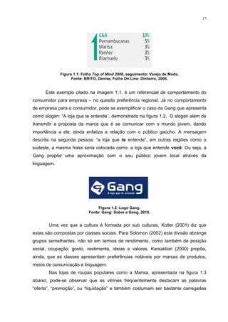 17




             Figura 1.1: Folha Top of Mind 2006, seguimento: Varejo de Moda.
                   Fonte: BRITO, Denise, Folha On Line: Dinheiro, 2006.


      Este exemplo citado na imagem 1.1, é um referencial de comportamento do
consumidor para empresa – no quesito preferência regional. Já no comportamento
de empresa para o consumidor, pode se exemplificar o caso da Gang que apresenta
como slogan: “A loja que te entende”, demonstrado na figura 1.2. O slogan além de
transmitir a proposta da marca que é se comunicar com o mundo jovem, dando
importância a ele; ainda enfatiza a relação com o público gaúcho. A mensagem
descrita na segunda pessoa: “a loja que te entende”, em outras regiões como o
sudeste, a mesma frase seria colocada como: a loja que entende você. Ou seja, a
Gang propõe uma aproximação com o seu público jovem local através da
linguagem.




                                 Figura 1.2: Logo Gang.
                            Fonte: Gang: Sobre a Gang, 2010.


       Uma vez que a cultura é formada por sub culturas, Kotler (2001) diz que
estas são compostas por classes sociais. Para Solomon (2002) esta divisão abrange
grupos semelhantes, não só em termos de rendimento, como também de posição
social, ocupação, gosto, vestimenta, ideias e valores. Karsaklian (2000) propõe,
ainda, que as classes apresentam preferências notáveis por marcas de produtos,
meios de comunicação e linguagem.
       Nas lojas de roupas populares como a Marisa, apresentada na figura 1.3
abaixo, pode-se observar que as vitrines freqüentemente destacam as palavras
“oferta”, “promoção”, ou “liquidação” e também costumam ser bastante carregadas
 