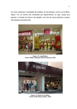 18



em cores, estampas e variedades de modelos. Já nas butiques, como a Le Lis Blanc
(figura 1.4), as vitrines são compostas por peças-chaves, ou seja, roupas que
passam o conceito da marca e da estação, com tons de cores próximos e preços
são dispostos discretamente.




                              Figura 1.3: Lojas Marisa.
                   Fonte: FAROL, Shopping: Sala de Imprensa, 2010.




                           Figura 1.4: Vitrine Le Lis Blanc.
                          Fonte: Portal Vitrine Jardins , 2010.
 