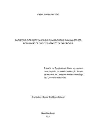CAROLINA DIAS AFIUNE




MARKETING EXPERIMENTAL E O CONSUMO DE MODA: COMO ALCANÇAR
      FIDELIZAÇÃO DE CLIENTES ATRAVÉS DA EXPERIÊNCIA




                           Trabalho de Conclusão de Curso apresentado
                           como requisito necessário à obtenção do grau
                           de Bacharel em Design de Moda e Tecnologia
                           pela Universidade Feevale.




              Orientadora: Camila Bisol Brum Scherer




                         Novo Hamburgo
                              2010
 