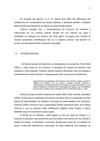 19




       No exemplo das figuras 1.3 e 1.4 nota-se que, além das diferenças nas
preferências de consumidores de classes distintas, o ambiente também é bastante
determinante para aproximar ou afastar um determinado público.
       Pode-se ressaltar que, o comportamento de consumo do indivíduo é
influenciado por um universo cultural, dividido em sub culturas nas quais a
sociedade se distingue em classes. De modo geral, os grupos que compõe as
classes apresentam semelhanças não só no aspecto cultural, mas também no
social, que será desenvolvido na próxima subseção.




1.2.   FATORES SOCIAIS




        Os fatores sociais são referentes a necessidades de companhia. Para Kotler
(2001), o meio social de um indivíduo, é composto por grupos de pessoas mais
próximas e mais distantes. Portanto, ambas exercem influências sobre as atitudes e
comportamentos deste indivíduo, nomeadas pelo autor de grupos de referências.


                     Alguns grupos de afinidades são primários, como família, amigos, vizinhos e
                     colegas de trabalho, com os quais a pessoa interage contínua e
                     informalmente. As pessoas também pertencem a grupos secundários, como
                     grupos religiosos e profissionais e associações de classe, que normalmente
                     são formais e exigem menor interação contínua (KOTLER, 2001, p. 185).


       Dentro do grupo primário proferido por Kotler (2001) está a família. Kasaklian
(2000), explica que a importância dos grupos primários está na constituição da fonte
básica de aprendizagem de atitudes e formação da personalidade dos indivíduos.
Solomon (2002) menciona que a organização familiar tradicional (mãe, pai e filhos)
diminuiu e que as pessoas estão enfatizando relações entre amigos e outros
familiares para ter companhia e apoio social.
       A família de um indivíduo, sendo ligada ou não por laços de sangue, é o
conjunto de pessoas mais próximas e que conviverão mais tempo com ele. Devido à
ligação de estima, a intimidade e confiança gerada pelo tempo de convivência do
grupo, muitas das experiências vivenciadas de cada integrante será passada, de
 