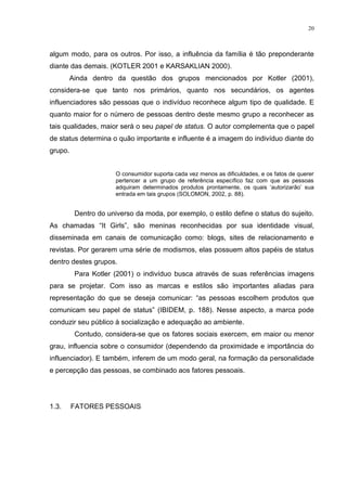 20



algum modo, para os outros. Por isso, a influência da família é tão preponderante
diante das demais. (KOTLER 2001 e KARSAKLIAN 2000).
       Ainda dentro da questão dos grupos mencionados por Kotler (2001),
considera-se que tanto nos primários, quanto nos secundários, os agentes
influenciadores são pessoas que o indivíduo reconhece algum tipo de qualidade. E
quanto maior for o número de pessoas dentro deste mesmo grupo a reconhecer as
tais qualidades, maior será o seu papel de status. O autor complementa que o papel
de status determina o quão importante e influente é a imagem do indivíduo diante do
grupo.


                      O consumidor suporta cada vez menos as dificuldades, e os fatos de querer
                      pertencer a um grupo de referência específico faz com que as pessoas
                      adquiram determinados produtos prontamente, os quais „autorizarão‟ sua
                      entrada em tais grupos (SOLOMON, 2002, p. 88).


         Dentro do universo da moda, por exemplo, o estilo define o status do sujeito.
As chamadas “It Girls”, são meninas reconhecidas por sua identidade visual,
disseminada em canais de comunicação como: blogs, sites de relacionamento e
revistas. Por gerarem uma série de modismos, elas possuem altos papéis de status
dentro destes grupos.
         Para Kotler (2001) o indivíduo busca através de suas referências imagens
para se projetar. Com isso as marcas e estilos são importantes aliadas para
representação do que se deseja comunicar: “as pessoas escolhem produtos que
comunicam seu papel de status” (IBIDEM, p. 188). Nesse aspecto, a marca pode
conduzir seu público à socialização e adequação ao ambiente.
         Contudo, considera-se que os fatores sociais exercem, em maior ou menor
grau, influencia sobre o consumidor (dependendo da proximidade e importância do
influenciador). E também, inferem de um modo geral, na formação da personalidade
e percepção das pessoas, se combinado aos fatores pessoais.




1.3.     FATORES PESSOAIS
 