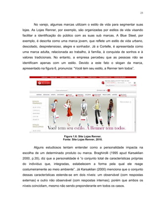23



       No varejo, algumas marcas utilizam o estilo de vida para segmentar suas
lojas. As Lojas Renner, por exemplo, são organizadas por estilos de vida visando
facilitar a identificação do público com as suas sub marcas. A Blue Steel, por
exemplo, é descrita como uma marca jovem, que reflete um estilo de vida urbano,
descolado, despretensioso, alegre e sonhador. Já a Cortelle, é apresentada como
uma marca adulta, relacionada ao trabalho, à família, à conquista de sonhos e à
valores tradicionais. No entanto, a empresa percebeu que as pessoas não se
identificam apenas com um estilo. Devido a este fato o slogan da marca,
apresentado na figura 6, pronuncia: “Você tem seu estilo, a Renner tem todos”.




                             Figura 1.6: Site Lojas Renner.
                            Fonte: Site Lojas Renner, 2010.


       Alguns estudiosos tentam entender como a personalidade impacta na
escolha de um determinado produto ou marca. Braghirolli (1995 apud Karsaklian
2000, p.35), diz que a personalidade é “o conjunto total de características próprias
do indivíduo que, integradas, estabelecem a forma pela qual ele reage
costumeiramente ao meio ambiente”. Já Karsaklian (2000) menciona que o conjunto
dessas características estende-se em dois níveis: um observável (com respostas
externas) e outro não observável (com respostas internas); porém que ambos os
níveis coincidiam, mesmo não sendo preponderante em todos os casos.
 