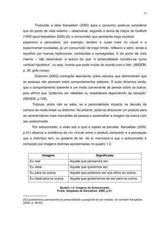 24



         Traduzido a ideia Karsaklian (2000) para o consumo, pode-se considerar
que do ponto de vista externo – observável, segundo a teoria de traços de Guilford
(1959 apud Karsaklian 2000) [5], o consumidor que apresenta traço sociável,
expansivo e persuasivo, por exemplo, tendem a ousar mais no visual e a
experimentar novidades; já um consumidor de traço tímido, reflexivo e sério, tende a
escolher por marcas tradicionais, conhecidas e consagradas. E do ponto de vista
interno – não observável, a autora diz que “a personalidade constitui-se numa
variável hipotética”, ou seja, incerta que pode mudar de acordo com o fato. (IBIDEM,
p. 36, grifo nosso)
         Solomon (2002) contrapõe abordando sobre estudos que demonstram que
as pessoas não parecem exibir comportamentos estáveis. O autor dinamiza ainda,
que o comportamento coerente é um modo conveniente de pensar sobre os outros;
pois afirma que “podemos ser rebeldes ou respeitáveis dependendo da situação”
(IBIDEM, p.139).
       Todavia, ainda não se sabe, se a personalidade impacta na decisão de
compra de modo linear ou disforme. No entanto, pode-se direcionar um produto para
as características mais marcantes da pessoa e assemelhar a imagem da marca com
seu autoconceito.
       Por autoconceito, a visão sob a qual o sujeito se percebe. Karsaklian (2000,
p.41) observa a existência de um vínculo entre o produto comprado e a percepção
que o indivíduo tem, ou gostaria de ter, de si; menciona a que o autoconceito é
composto por imagens distintas apresentadas no quadro 1.2:


                Imagem                                    Significado
     Eu real                         Aquele que pensamos ser;
     Eu ideal                        Aquele que queremos ser;
     Eu para os outros               Aquele que podemos ser aos olhos do outros;
     Eu ideal para os outros         Aquele que gostaríamos de ser para os outros.

                             Quadro 1.2: Imagens do Autoconceito.
                           Fonte: Adaptado de Karsaklian, 2000, p.41.
_____________
[5] Característica permanente da personalidade susceptível de ser medida, ver também Karsaklian
(2000, p. 38-40).
 