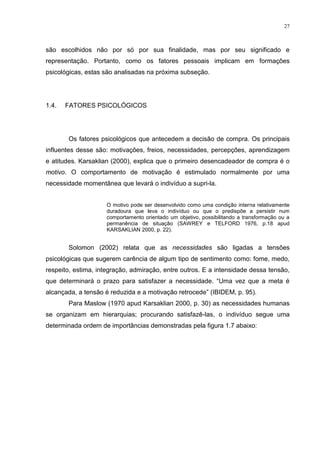 27



são escolhidos não por só por sua finalidade, mas por seu significado e
representação. Portanto, como os fatores pessoais implicam em formações
psicológicas, estas são analisadas na próxima subseção.




1.4.   FATORES PSICOLÓGICOS




       Os fatores psicológicos que antecedem a decisão de compra. Os principais
influentes desse são: motivações, freios, necessidades, percepções, aprendizagem
e atitudes. Karsaklian (2000), explica que o primeiro desencadeador de compra é o
motivo. O comportamento de motivação é estimulado normalmente por uma
necessidade momentânea que levará o indivíduo a supri-la.


                     O motivo pode ser desenvolvido como uma condição interna relativamente
                     duradoura que leva o indivíduo ou que o predispõe a persistir num
                     comportamento orientado um objetivo, possibilitando a transformação ou a
                     permanência de situação (SAWREY e TELFORD 1976, p.18 apud
                     KARSAKLIAN 2000, p. 22).


       Solomon (2002) relata que as necessidades são ligadas a tensões
psicológicas que sugerem carência de algum tipo de sentimento como: fome, medo,
respeito, estima, integração, admiração, entre outros. E a intensidade dessa tensão,
que determinará o prazo para satisfazer a necessidade. “Uma vez que a meta é
alcançada, a tensão é reduzida e a motivação retrocede” (IBIDEM, p. 95).
       Para Maslow (1970 apud Karsaklian 2000, p. 30) as necessidades humanas
se organizam em hierarquias; procurando satisfazê-las, o indivíduo segue uma
determinada ordem de importâncias demonstradas pela figura 1.7 abaixo:
 