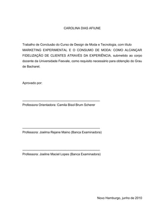 CAROLINA DIAS AFIUNE




Trabalho de Conclusão do Curso de Design de Moda e Tecnologia, com título
MARKETING EXPERIMENTAL E O CONSUMO DE MODA: COMO ALCANÇAR
FIDELIZAÇÃO DE CLIENTES ATRAVÉS DA EXPERIÊNCIA, submetido ao corpo
docente da Universidade Feevale, como requisito necessário para obtenção do Grau
de Bacharel.




Aprovado por:




____________________________________________
Professora Orientadora: Camila Bisol Brum Scherer




____________________________________________
Professora: Joelma Rejane Maino (Banca Examinadora)




____________________________________________
Professora: Joeline Maciel Lopes (Banca Examinadora)




                                                    Novo Hamburgo, junho de 2010
 