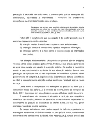 30



percepção é explicada pelo autor como o processo pelo qual as sensações são
selecionadas,   organizadas    e   interpretadas     –   resultando     em    credibilidade/
desconfiança ou atratividade/ repúdio pelos produtos.


                     As pessoas que tendem a ser sensíveis relativamente à aceitação social e
                     as opiniões dos outros, por exemplo, são mais influenciadas por uma fonte
                     atraente, enquanto as mais orientadas internamente são vulneráveis a uma
                     fonte confiável (SOLOMON, 2002, p. 190).


        Kotler (2001) complementa que a percepção é de caráter pessoal e que é
composta basicamente por três agentes:
        1) Atenção seletiva: é o modo como a pessoa capta as informações;
        2) Distorção seletiva: é o modo como a pessoa interpreta a informação;
        3) Retenção seletiva: é o modo como a pessoas guarda as informações
            que recebe.


        Por exemplo, hipoteticamente, uma pessoa ao passear por um shopping,
visualiza várias ofertas expostas pelas vitrines. Portanto, o que a leva a parar diante
de uma loja e desejar um produto é a atenção seletiva. Ela analisa a mercadoria
quanto a seu custo-benefício e diante da sua distorção seletiva, formula uma
percepção se o produto vale ou não o que custa. Se considerar o produto válido,
possivelmente irá comprá-lo. E dependendo da experiência de compra (satisfatória,
ou não), a pessoa terá uma retenção seletiva (positiva ou negativa), sobre a marca
da peça.
        Deste modo, a interpretação da mensagem do produto faz com que o
consumidor decida pela compra. Já o processo de escolha, diante da percepção de
Kotler (2001) é composto por: aprendizagem, crenças, atitudes e papéis de compra.
        A aprendizagem de consumo é adquirida a partir de uma experiência
vivenciada pela compra; podendo ser satisfatória ou discriminante, dependendo do
desempenho do produto às expectativas do cliente. Estas, por sua vez, geram
crenças a respeito do produto ou marca.
        As crenças se traduzem como créditos. A partir de vivências, experiência, ou
mensagens transmitidas por influenciadores ou pela própria marca, o consumidor
desenvolve uma opinião sobre o produto. Para Kotler (2001, p.197) as crenças são
 