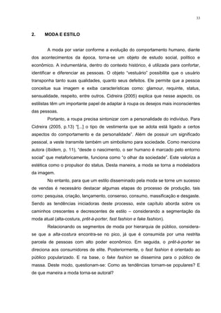 33



2.    MODA E ESTILO


        A moda por variar conforme a evolução do comportamento humano, diante
dos acontecimentos da época, torna-se um objeto de estudo social, político e
econômico. A indumentária, dentro do contexto histórico, é utilizada para confortar,
identificar e diferenciar as pessoas. O objeto “vestuário” possibilita que o usuário
transponha tanto suas qualidades, quanto seus defeitos. Ele permite que a pessoa
conceitue sua imagem e exiba características como: glamour, requinte, status,
sensualidade, respeito, entre outros. Cidreira (2005) explica que nesse aspecto, os
estilistas têm um importante papel de adaptar à roupa os desejos mais inconscientes
das pessoas.
        Portanto, a roupa precisa sintonizar com a personalidade do indivíduo. Para
Cidreira (2005, p.13) “[...] o tipo de vestimenta que se adota está ligado a certos
aspectos do comportamento e da personalidade”. Além de possuir um significado
pessoal, a veste transmite também um simbolismo para sociedade. Como menciona
autora (Ibidem, p. 11), “desde o nascimento, o ser humano é marcado pelo entorno
social” que metaforicamente, funciona como “o olhar da sociedade”. Este valoriza a
estética como o propulsor do status. Desta maneira, a moda se torna a modeladora
da imagem.
        No entanto, para que um estilo disseminado pela moda se torne um sucesso
de vendas é necessário destacar algumas etapas do processo de produção, tais
como: pesquisa, criação, lançamento, consenso, consumo, massificação e desgaste.
Sendo as tendências iniciadoras deste processo, este capítulo aborda sobre os
caminhos crescentes e decrescentes de estilo – considerando a segmentação da
moda atual (alta-costura, prêt-à-porter, fast fashion e fake fashion).
        Relacionando os segmentos de moda por hierarquia de público, considera-
se que a alta-costura encontra-se no pico, já que é consumida por uma restrita
parcela de pessoas com alto poder econômico. Em seguida, o prêt-à-porter se
direciona aos consumidores de elite. Posteriormente, o fast fashion é orientado ao
público popularizado. E na base, o fake fashion se dissemina para o público de
massa. Deste modo, questionam-se: Como as tendências tornam-se populares? E
de que maneira a moda torna-se autoral?
 