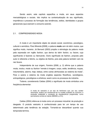 34



        Sendo assim, este capítulo especifica a moda, em seus aspectos
mercadológicos e sociais. Isto implica na contextualização de seu significado,
importância e processo de formação das tendências, estilos, identidades e grupos
geracionais (que exercem o consumo autoral).




2.1.   COMPREENDENDO MODA




        A moda é um importante objeto de estudo social, econômico, psicológico,
cultural e semiótico. Para Miranda [2008], a palavra moda vem do latim modus, que
significa modo, maneira. Já Bernard (2003) propõe a etimologia da palavra moda
pela expressão em inglês fashion, que deriva do latim faction, ou facere, cujo
significando é fazendo ou fabricando. Outro significado de fashion, proposto pelo
autor é referente a fetiche, ou objetos de fetiche, pois esta palavra também vem da
raiz facere.
        Independente de sua origem, Ferreira (2008, p. 2) afirma que a palavra
moda, modus, mode ou fashion “remete à imagem, corpo, estilo, tendência, roupas,
indumentária, adorno, traje, beleza, entre outras alinhavadas ao sistema da moda”.
Para a autora o sistema da moda engloba aspectos filosóficos, sociológicos,
antropológicos, psicológicos e artísticos; assim como os processos da indústria.
        Todavia, considerando Caldas (2004) o significado de moda simboliza uma
freqüência elementar:


                     A moda do vestuário é um tipo de fenômeno que, por seu caráter
                     dominante, acabou por transformar-se no modelo acabado do consumo: a
                     produção acelerada e constante da obsolescência programada, numa
                     permanente corrida em diante (IBIDEM, p.214).


        Caldas (2004) refere-se à moda como um processo industrial, de produção e
desgaste. O produto vestuário é confeccionado para ter um tempo de uso
determinado pela tendência da estação. Tornando-se descartável quando sua
temporada termina.
 