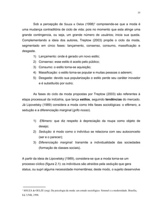 35



         Sob a percepção de Souza e Oelze (1998)¹ compreende-se que a moda é
uma mudança contraditória de ciclo de vida; pois no momento que esta atinge uma
grande contingencia, ou seja, um grande número de usuários; inicia sua queda.
Complementando a ideia dos autores, Treptow (2003) propõe o ciclo da moda,
segmentado em cinco fases: lançamento, consenso, consumo, massificação e
desgaste.
         1) Lançamento: onde é gerado um novo estilo;
         2) Consenso: esse estilo é aceito pelo público;
         3) Consumo: o estilo torna-se aquisição;
         4) Massificação: o estilo torna-se popular e muitas pessoas o aderem;
         5) Desgaste: devido sua popularização o estilo perde seu caráter inovador
              e é substituído por outro;


         As fases do ciclo da moda propostas por Treptow (2003) são referentes à
etapa processual da indústria, que lança estilos, seguindo tendências do mercado.
Já Lipovetsky (1989) considera a moda como três fases sociológicas: o efêmero, a
sedução e a diferenciação marginal (grifo nosso).


         1)      Efêmero: que diz respeito à depreciação da roupa como objeto de
              desejo;
         2) Sedução: é modo como o indivíduo se relaciona com seu autoconceito
              (ser e o parecer);
         3) Diferenciação marginal: transmite a individualidade das sociedades
              (formação de classes sociais).


A partir da ideia de Lipovetsky (1989), considera-se que a moda torna-se um
processo cíclico (figura 2.1): os indivíduos são atraídos pela sedução que gera
status, ou supri alguma necessidade momentânea; deste modo, o sujeito desenvolve




_____________
¹ SOUZA & OELZE (org). Da psicologia da moda: um estudo sociológico. Simmel e a modernidade. Brasília,
Ed. UNB, 1998.
 