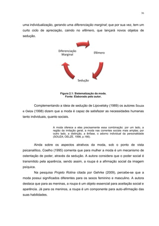 36



uma individualização, gerando uma diferenciação marginal; que por sua vez, tem um
curto ciclo de apreciação, caindo no efêmero, que lançará novos objetos de
sedução.



                          Diferenciação
                                                     Efêmero
                            Marginal




                                          Sedução



                           Figura 2.1: Sistematização da moda.
                               Fonte: Elaborado pelo autor.


        Complementando a ideia de sedução de Lipovetsky (1989) os autores Souza
e Oelze (1998) dizem que a moda é capaz de satisfazer as necessidades humanas
tanto individuais, quanto sociais.


                      A moda oferece a elas precisamente essa combinação: por um lado, a
                      região da imitação geral, a moda nas correntes sociais mais amplas; por
                      outro lado, a distinção, a ênfase, o adorno individual da personalidade
                      (SOUZA; OELZE, 1998, p.166).


        Ainda sobre os aspectos atrativos da moda, sob o ponto de vista
psicanalítico, Coelho (1995) comenta que para mulher a moda é um mecanismo de
ostentação de poder, através da sedução. A autora considera que o poder social é
transmitido pela aparência, sendo assim, a roupa é a afirmação social da imagem
psíquica.
        Na pesquisa Projeto Rotina citada por Gehrke (2009), percebe-se que a
moda possui significados diferentes para os sexos feminino e masculino. A autora
destaca que para as meninas, a roupa é um objeto essencial para aceitação social e
aparência. Já para os meninos, a roupa é um componente para auto-afirmação das
suas habilidades.
 