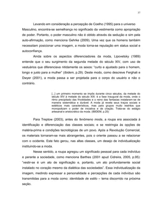 37



         Levando em consideração a percepção de Coelho (1995) para o universo
Masculino, encontra-se semelhança no significado da vestimenta como apropriação
de poder. Portanto, o poder masculino não é obtido através da sedução e sim pela
auto-afirmação, como menciona Gehrke (2009). Uma vez que os homens também
necessitam posicionar uma imagem, a moda torna-se reputação em status social e
autoconfiança.
         Ainda sobre os aspectos diferenciadores da moda, Lipovetsky (1989)
entende que o seu surgimento da segunda metade do século XIV, com uso de
vestuários que diferenciava nitidamente os sexos: “curto e ajustado para o homem,
longo e justo para a mulher” (Ibidem, p.29). Deste modo, como descreve Ferghali e
Dwyer (2001), a moda passa a ser projetada para o corpo do usuário e não o
contrário.


                     [...] um primeiro momento se impôs durante cinco séculos, da metade do
                     século XIV à metade do século XIX: é a fase inaugural da moda, onde o
                     ritmo precipitado das frivolidades e o reino das fantasias instalaram-se de
                     maneira sistemática e durável. A moda já revela seus traços sociais e
                     estéticos mais característicos, mas para grupos muito restritos que
                     monopolizam o poder de iniciativa e de criação. Trata-se do estágio
                     artesanal e aristocrático da moda. (IBIDEM, p.25)


         Para Treptow (2003), antes do fenômeno moda, a roupa era associada à
identificação e diferenciação das classes sociais; e se restringia às opções de
matéria-prima e condições tecnológicas de um povo. Após a Revolução Comercial,
os materiais tornaram-se mais abrangentes, pois o oriente passou a se relacionar
com o ocidente. Este fato gerou, nas altas classes, um desejo de individualização
instituindo-se a moda.
         Nesse sentido, a roupa agregou um significado pessoal para cada indivíduo
e perante a sociedade, como menciona Barthes (2001 apud Cidreira, 2005, p.95):
“vestir-se é um ato de significação e, portanto, um ato profundamente social
instalado no coração mesmo da dialética das sociedades”. Essa individualização da
imagem, medindo expressar a personalidade e percepções de cada indivíduo são
transmitidas para a moda como: identidade de estilo – tema discorrido na próxima
seção.
 