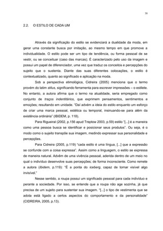 38



2.2.   O ESTILO DE CADA UM




         Através da significação do estilo se evidenciará a dualidade da moda, em
gerar uma constante busca por imitação, ao mesmo tempo em que promove a
individualidade. O estilo pode ser um tipo de tendência, ou forma pessoal de se
vestir, ou se conceituar (caso das marcas). É caracterizado pelo uso da imagem e
possui um papel de diferenciador, uma vez que traduz os conceitos e percepções do
sujeito que o sustenta. Diante das suas diferentes colocações, o estilo é
contextualizado, quanto ao significado e aplicação na moda.
         Sob a perspectiva etimológica, Cidreira (2005) menciona que o termo
provém do latim stilus, significando ferramenta para escrever impressões – o estilete.
No entanto, a autora afirma que o termo na atualidade, seria empregado como
conjunto de traços indentitários, que exprimem pensamentos, sentimentos e
emoções; resultando em unidade. “Daí advém a ideia do estilo enquanto um esforço
de criar uma marca pessoal, estética ou temporal, insinuando-se para além da
existência ordinária” (IBIDEM, p. 118).
         Para Rigueiral (2002, p.156 apud Treptow 2003, p.59) estilo “[...] é a maneira
como uma pessoa busca se identificar e posicionar seus produtos”. Ou seja, é o
modo como o sujeito transpõe sua imagem, medindo expressar sua personalidade e
percepções.
         Para Cidreira (2005, p.119) “cada estilo é uma língua, [...] que a expressão
se confunde com a coisa expressa”. Assim como a linguagem, o estilo se expressa
de maneira natural. Advêm de uma vivência pessoal, aderida dentro de um meio no
qual o indivíduo desenvolve suas percepções; de forma inconsciente. Como remete
a autora (Ibidem, p.119): “É a ponta do iceberg, capaz de tornar visível algo
invisível.”
         Nesse sentido, a roupa possui um significado pessoal para cada indivíduo e
perante a sociedade. Por isso, se entende que a roupa não age sozinha, já que
precisa de um sujeito para sustentar sua imagem. “[...] o tipo de vestimenta que se
adota está ligado a certos aspectos do comportamento e da personalidade”
(CIDREIRA, 2005, p.13).
 