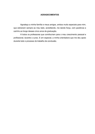 AGRADECIMENTOS




       Agradeço a minha família e meus amigos, ambos muito especiais para mim,
que estiveram sempre ao meu lado, acreditando, me dando força, com paciência e
carinho ao longo desses cinco anos de graduação.
       A todos os professores que contribuíram para o meu crescimento pessoal e
profissional, durante o curso. E em especial, a minha orientadora que me deu apoio
durante todo o processo do trabalho de conclusão.
 