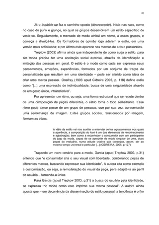 40



        Já o boubble-up faz o caminho oposto (decrescente). Inicia nas ruas, como
no caso do punk e grunge, no qual os grupos desenvolvem um estilo específico de
vestir-se. Seguidamente, o mercado de moda atribui um nome, a esses grupos, e
começa a divulgá-los. Os formadores de opinião logo aderem o estilo, em uma
versão mais sofisticada; e por último este aparece nas marcas de luxo e passarelas.
        Treptow (2003) afirma ainda que independente de como surja o estilo, para
ser moda precisa ter uma aceitação social extensa, através da identificação e
imitação das pessoas em geral. O estilo é o modo como cada ser expressa seus
pensamentos, emoções, experiências, formados por um conjunto de traços de
personalidade que resultam em uma identidade – pode ser aferido como ideia de
criar uma marca pessoal. Onafray (1993 apud Cidreira 2005, p. 118) define estilo
como “[...] uma expressão de individualidade, busca de uma singularidade através
de um gesto único, intransferível”.
        Por apresentar um ritmo, ou seja, uma forma estrutural que se repete dentro
de uma composição de peças diferentes, o estilo torna o todo semelhante. Esse
ritmo pode tomar posse de um grupo de pessoas, que por sua vez, apresentarão
uma semelhança de imagem. Estes grupos sociais, relacionados por imagem,
formam as tribos.


                     A idéia de estilo vai nos auxiliar a entender certos agrupamentos nos quais
                     a aparência, a composição do look é um dos elementos de reconhecimento
                     e aglutinação; bem como a reconhecer o consumidor com um participante
                     do jogo da moda, capaz de se apropriar de modo singular de uma, duas
                     peças do vestuário, numa atitude criativa que consegue, assim, ser ao
                     mesmo tempo universal e particular [...] (CIDREIRA, 2005, p.127).


        Traçando um novo cenário para a moda, Garcia (apud Treptow 2003, p.31)
entende que “o consumidor cria o seu visual com liberdade, combinando peças de
diferentes marcas, buscando expressar sua identidade”. A autora cita como exemplo
a customização, ou seja, a remodelação do visual da peça, para adaptá-la ao perfil
do usuário – tornando-a única.
        Para Garcia (apud Treptow 2003, p.31) a busca do usuário pela identidade,
se expressa “no modo como este imprime sua marca pessoal”. A autora ainda
aposta que – em decorrência da disseminação do estilo pessoal; a tendência é o fim
 